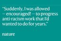 Quote 'Suddenly, I was allowed - encouraged! - to progress anti-racism work that I'd wanted to do for years.'